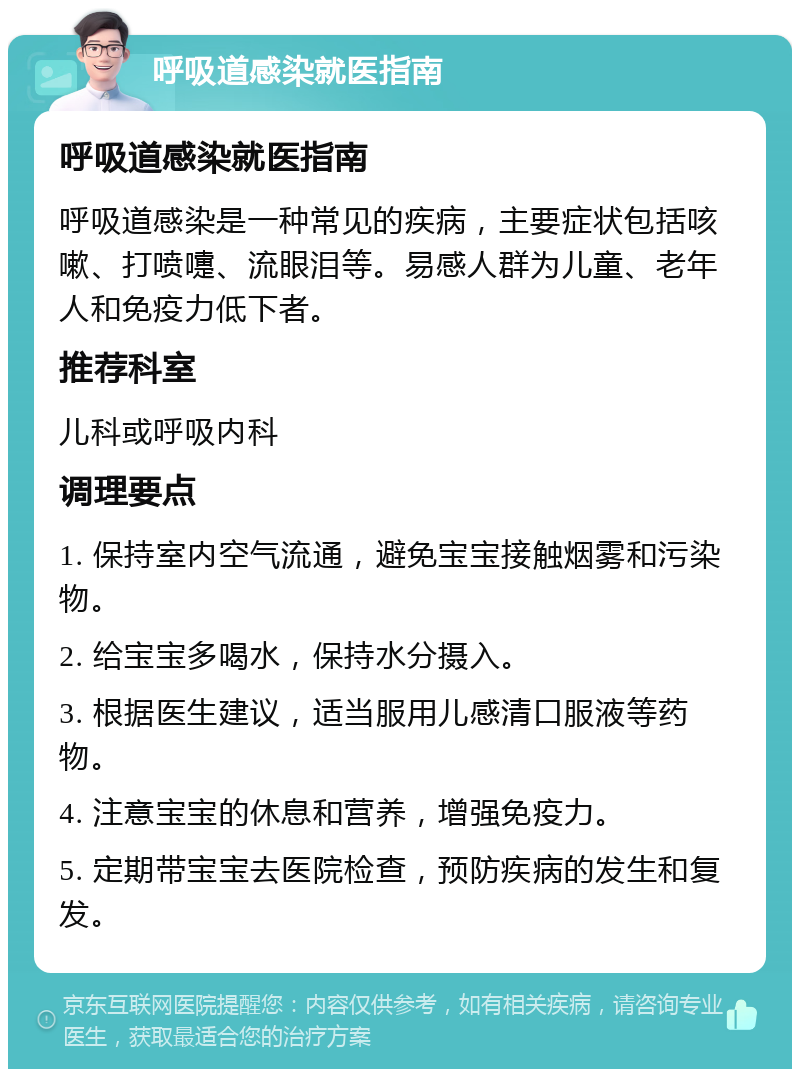 呼吸道感染就医指南 呼吸道感染就医指南 呼吸道感染是一种常见的疾病，主要症状包括咳嗽、打喷嚏、流眼泪等。易感人群为儿童、老年人和免疫力低下者。 推荐科室 儿科或呼吸内科 调理要点 1. 保持室内空气流通，避免宝宝接触烟雾和污染物。 2. 给宝宝多喝水，保持水分摄入。 3. 根据医生建议，适当服用儿感清口服液等药物。 4. 注意宝宝的休息和营养，增强免疫力。 5. 定期带宝宝去医院检查，预防疾病的发生和复发。