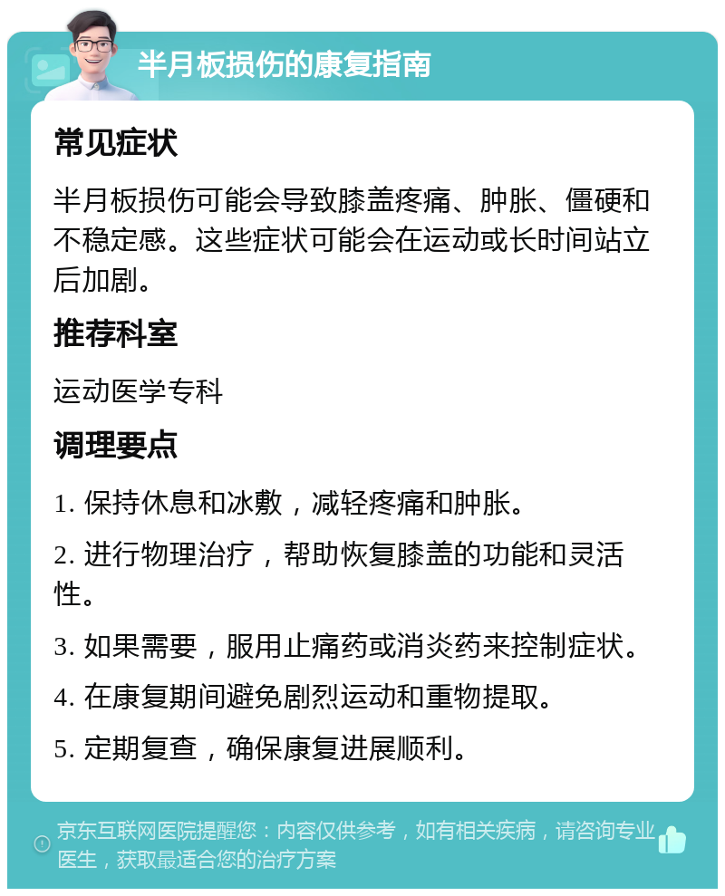 半月板损伤的康复指南 常见症状 半月板损伤可能会导致膝盖疼痛、肿胀、僵硬和不稳定感。这些症状可能会在运动或长时间站立后加剧。 推荐科室 运动医学专科 调理要点 1. 保持休息和冰敷，减轻疼痛和肿胀。 2. 进行物理治疗，帮助恢复膝盖的功能和灵活性。 3. 如果需要，服用止痛药或消炎药来控制症状。 4. 在康复期间避免剧烈运动和重物提取。 5. 定期复查，确保康复进展顺利。