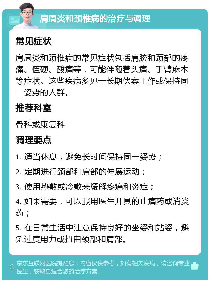 肩周炎和颈椎病的治疗与调理 常见症状 肩周炎和颈椎病的常见症状包括肩膀和颈部的疼痛、僵硬、酸痛等，可能伴随着头痛、手臂麻木等症状。这些疾病多见于长期伏案工作或保持同一姿势的人群。 推荐科室 骨科或康复科 调理要点 1. 适当休息，避免长时间保持同一姿势； 2. 定期进行颈部和肩部的伸展运动； 3. 使用热敷或冷敷来缓解疼痛和炎症； 4. 如果需要，可以服用医生开具的止痛药或消炎药； 5. 在日常生活中注意保持良好的坐姿和站姿，避免过度用力或扭曲颈部和肩部。