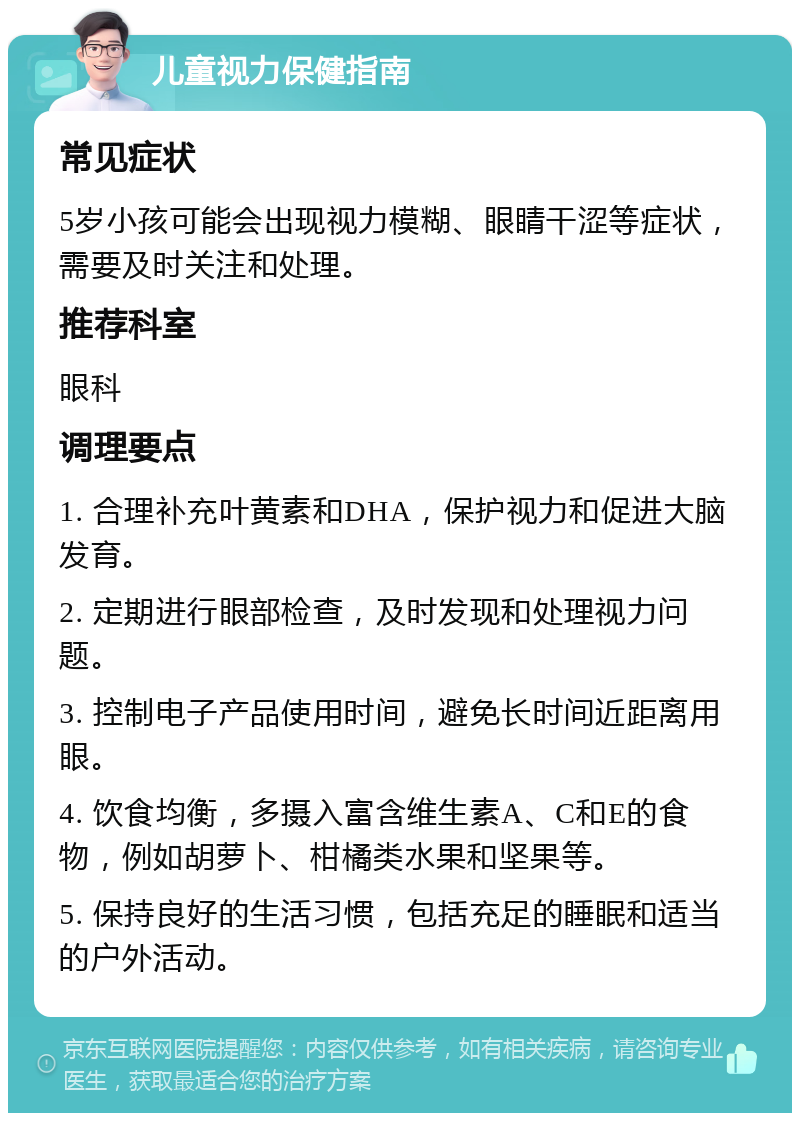 儿童视力保健指南 常见症状 5岁小孩可能会出现视力模糊、眼睛干涩等症状，需要及时关注和处理。 推荐科室 眼科 调理要点 1. 合理补充叶黄素和DHA，保护视力和促进大脑发育。 2. 定期进行眼部检查，及时发现和处理视力问题。 3. 控制电子产品使用时间，避免长时间近距离用眼。 4. 饮食均衡，多摄入富含维生素A、C和E的食物，例如胡萝卜、柑橘类水果和坚果等。 5. 保持良好的生活习惯，包括充足的睡眠和适当的户外活动。