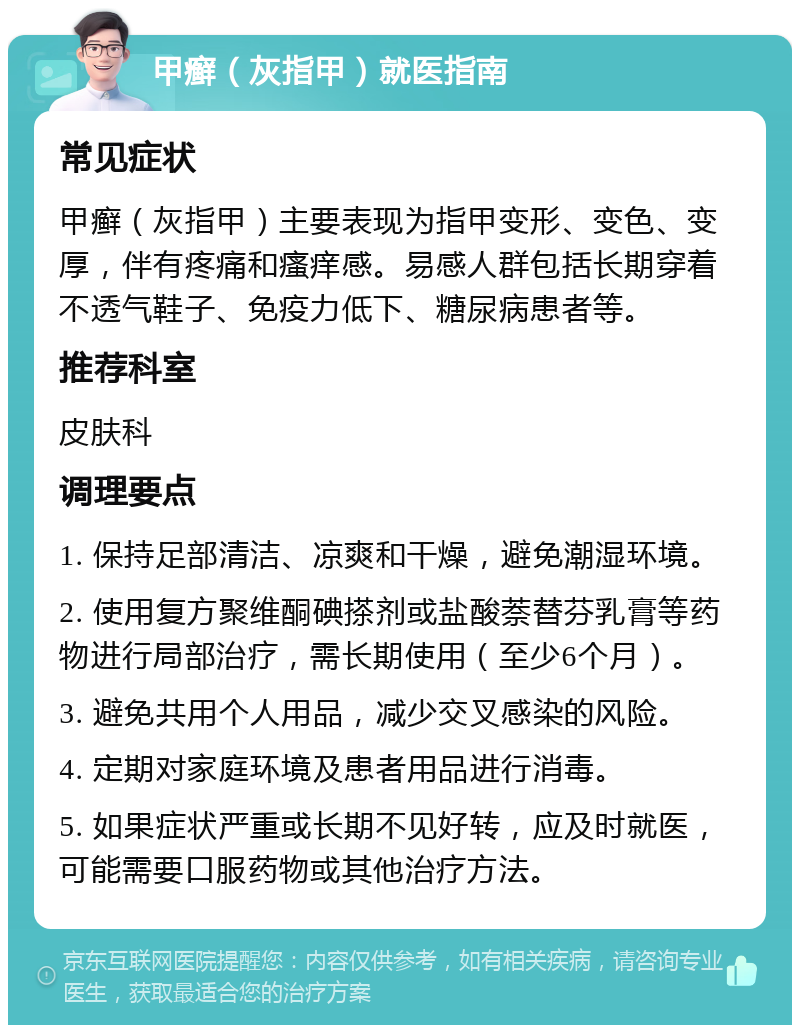 甲癣（灰指甲）就医指南 常见症状 甲癣（灰指甲）主要表现为指甲变形、变色、变厚，伴有疼痛和瘙痒感。易感人群包括长期穿着不透气鞋子、免疫力低下、糖尿病患者等。 推荐科室 皮肤科 调理要点 1. 保持足部清洁、凉爽和干燥，避免潮湿环境。 2. 使用复方聚维酮碘搽剂或盐酸萘替芬乳膏等药物进行局部治疗，需长期使用（至少6个月）。 3. 避免共用个人用品，减少交叉感染的风险。 4. 定期对家庭环境及患者用品进行消毒。 5. 如果症状严重或长期不见好转，应及时就医，可能需要口服药物或其他治疗方法。