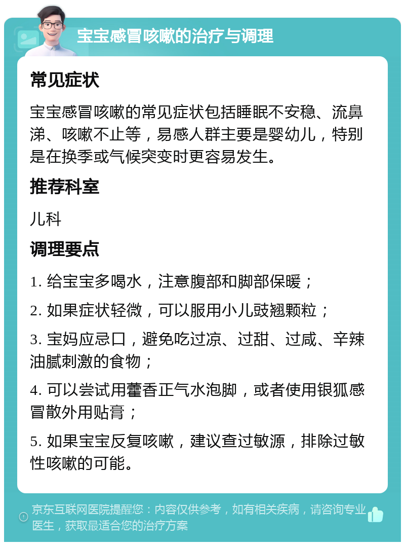 宝宝感冒咳嗽的治疗与调理 常见症状 宝宝感冒咳嗽的常见症状包括睡眠不安稳、流鼻涕、咳嗽不止等，易感人群主要是婴幼儿，特别是在换季或气候突变时更容易发生。 推荐科室 儿科 调理要点 1. 给宝宝多喝水，注意腹部和脚部保暖； 2. 如果症状轻微，可以服用小儿豉翘颗粒； 3. 宝妈应忌口，避免吃过凉、过甜、过咸、辛辣油腻刺激的食物； 4. 可以尝试用藿香正气水泡脚，或者使用银狐感冒散外用贴膏； 5. 如果宝宝反复咳嗽，建议查过敏源，排除过敏性咳嗽的可能。