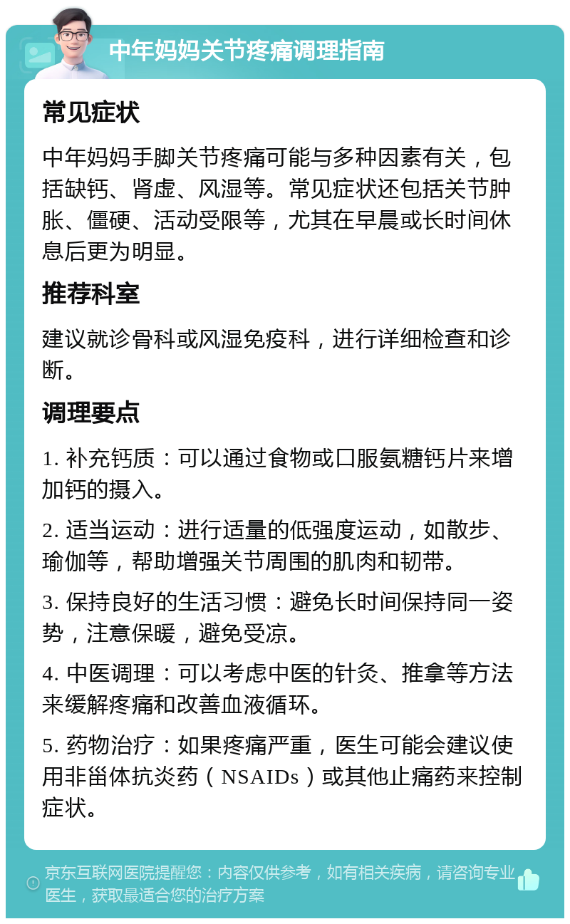 中年妈妈关节疼痛调理指南 常见症状 中年妈妈手脚关节疼痛可能与多种因素有关，包括缺钙、肾虚、风湿等。常见症状还包括关节肿胀、僵硬、活动受限等，尤其在早晨或长时间休息后更为明显。 推荐科室 建议就诊骨科或风湿免疫科，进行详细检查和诊断。 调理要点 1. 补充钙质：可以通过食物或口服氨糖钙片来增加钙的摄入。 2. 适当运动：进行适量的低强度运动，如散步、瑜伽等，帮助增强关节周围的肌肉和韧带。 3. 保持良好的生活习惯：避免长时间保持同一姿势，注意保暖，避免受凉。 4. 中医调理：可以考虑中医的针灸、推拿等方法来缓解疼痛和改善血液循环。 5. 药物治疗：如果疼痛严重，医生可能会建议使用非甾体抗炎药（NSAIDs）或其他止痛药来控制症状。