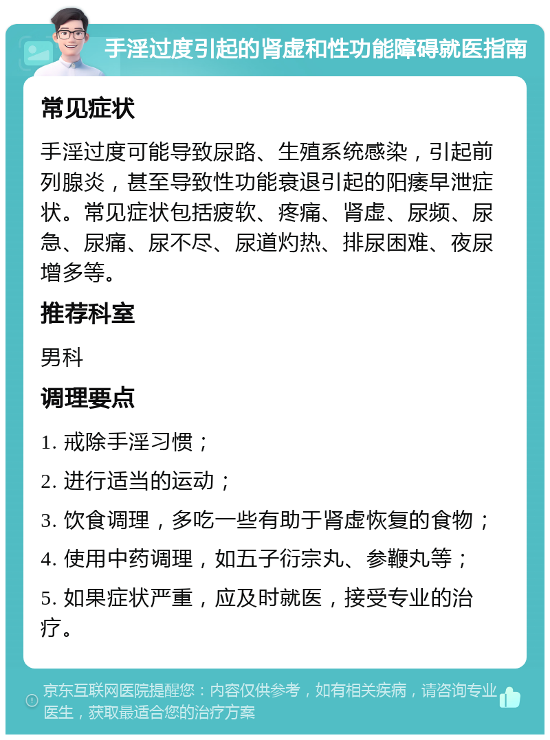 手淫过度引起的肾虚和性功能障碍就医指南 常见症状 手淫过度可能导致尿路、生殖系统感染，引起前列腺炎，甚至导致性功能衰退引起的阳痿早泄症状。常见症状包括疲软、疼痛、肾虚、尿频、尿急、尿痛、尿不尽、尿道灼热、排尿困难、夜尿增多等。 推荐科室 男科 调理要点 1. 戒除手淫习惯； 2. 进行适当的运动； 3. 饮食调理，多吃一些有助于肾虚恢复的食物； 4. 使用中药调理，如五子衍宗丸、参鞭丸等； 5. 如果症状严重，应及时就医，接受专业的治疗。