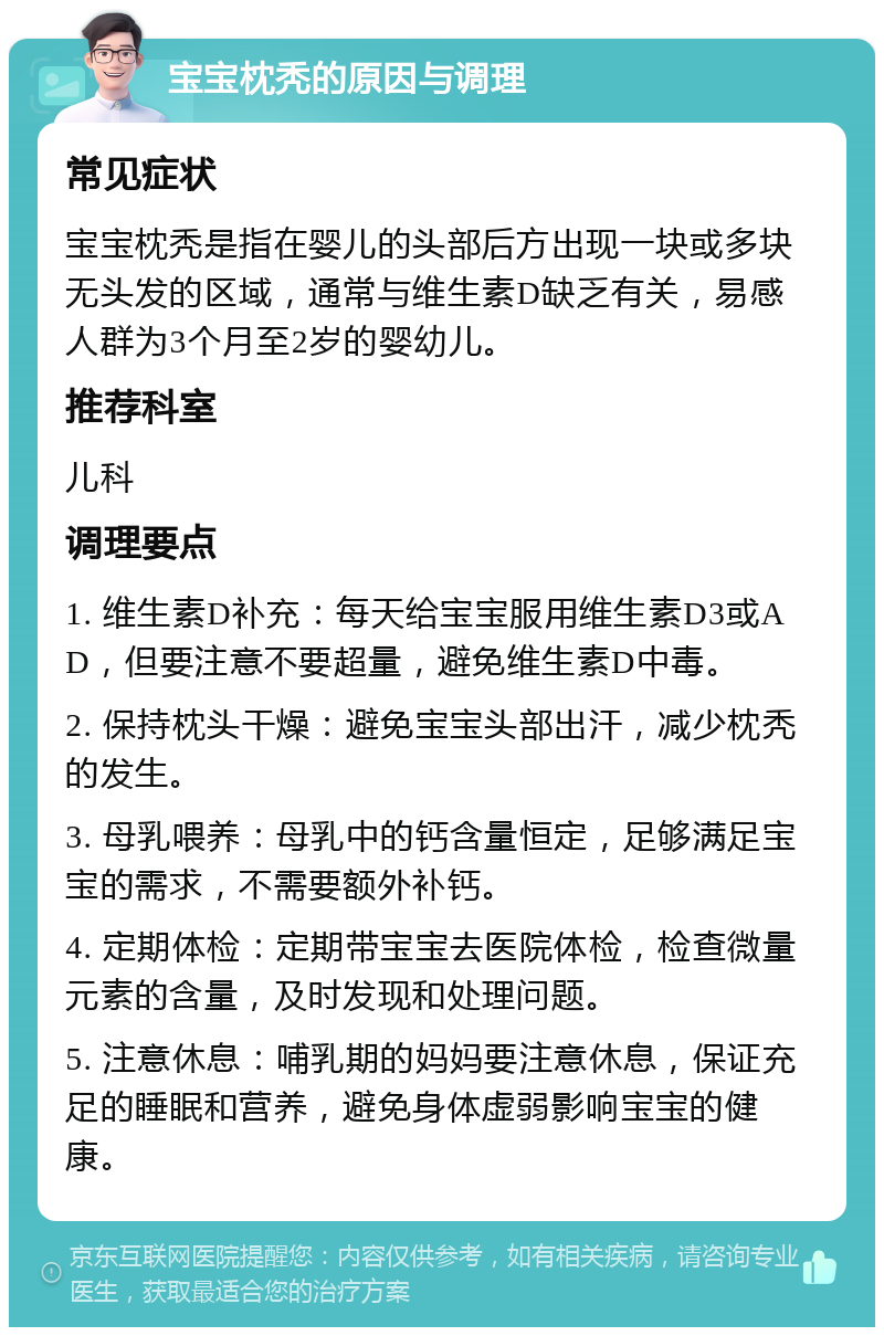 宝宝枕秃的原因与调理 常见症状 宝宝枕秃是指在婴儿的头部后方出现一块或多块无头发的区域，通常与维生素D缺乏有关，易感人群为3个月至2岁的婴幼儿。 推荐科室 儿科 调理要点 1. 维生素D补充：每天给宝宝服用维生素D3或AD，但要注意不要超量，避免维生素D中毒。 2. 保持枕头干燥：避免宝宝头部出汗，减少枕秃的发生。 3. 母乳喂养：母乳中的钙含量恒定，足够满足宝宝的需求，不需要额外补钙。 4. 定期体检：定期带宝宝去医院体检，检查微量元素的含量，及时发现和处理问题。 5. 注意休息：哺乳期的妈妈要注意休息，保证充足的睡眠和营养，避免身体虚弱影响宝宝的健康。