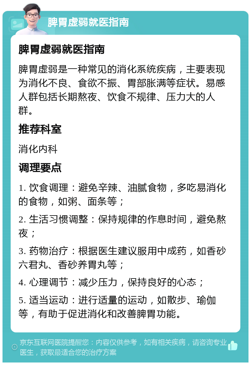 脾胃虚弱就医指南 脾胃虚弱就医指南 脾胃虚弱是一种常见的消化系统疾病，主要表现为消化不良、食欲不振、胃部胀满等症状。易感人群包括长期熬夜、饮食不规律、压力大的人群。 推荐科室 消化内科 调理要点 1. 饮食调理：避免辛辣、油腻食物，多吃易消化的食物，如粥、面条等； 2. 生活习惯调整：保持规律的作息时间，避免熬夜； 3. 药物治疗：根据医生建议服用中成药，如香砂六君丸、香砂养胃丸等； 4. 心理调节：减少压力，保持良好的心态； 5. 适当运动：进行适量的运动，如散步、瑜伽等，有助于促进消化和改善脾胃功能。