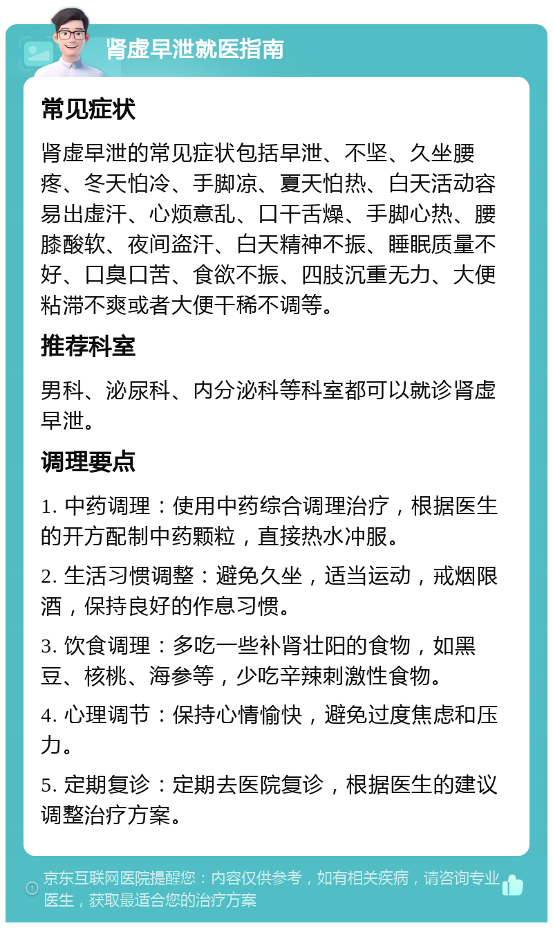 肾虚早泄就医指南 常见症状 肾虚早泄的常见症状包括早泄、不坚、久坐腰疼、冬天怕冷、手脚凉、夏天怕热、白天活动容易出虚汗、心烦意乱、口干舌燥、手脚心热、腰膝酸软、夜间盗汗、白天精神不振、睡眠质量不好、口臭口苦、食欲不振、四肢沉重无力、大便粘滞不爽或者大便干稀不调等。 推荐科室 男科、泌尿科、内分泌科等科室都可以就诊肾虚早泄。 调理要点 1. 中药调理：使用中药综合调理治疗，根据医生的开方配制中药颗粒，直接热水冲服。 2. 生活习惯调整：避免久坐，适当运动，戒烟限酒，保持良好的作息习惯。 3. 饮食调理：多吃一些补肾壮阳的食物，如黑豆、核桃、海参等，少吃辛辣刺激性食物。 4. 心理调节：保持心情愉快，避免过度焦虑和压力。 5. 定期复诊：定期去医院复诊，根据医生的建议调整治疗方案。