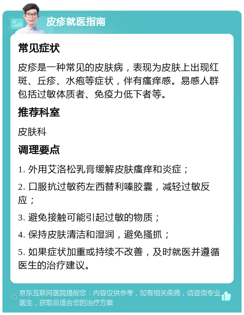 皮疹就医指南 常见症状 皮疹是一种常见的皮肤病，表现为皮肤上出现红斑、丘疹、水疱等症状，伴有瘙痒感。易感人群包括过敏体质者、免疫力低下者等。 推荐科室 皮肤科 调理要点 1. 外用艾洛松乳膏缓解皮肤瘙痒和炎症； 2. 口服抗过敏药左西替利嗪胶囊，减轻过敏反应； 3. 避免接触可能引起过敏的物质； 4. 保持皮肤清洁和湿润，避免搔抓； 5. 如果症状加重或持续不改善，及时就医并遵循医生的治疗建议。