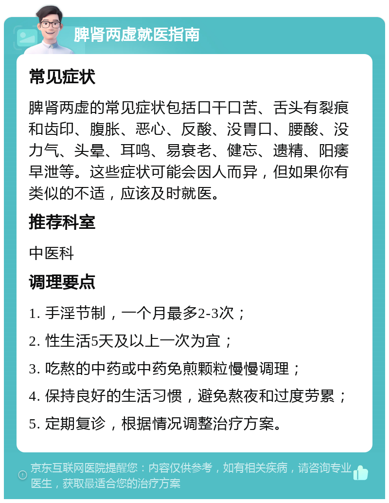 脾肾两虚就医指南 常见症状 脾肾两虚的常见症状包括口干口苦、舌头有裂痕和齿印、腹胀、恶心、反酸、没胃口、腰酸、没力气、头晕、耳鸣、易衰老、健忘、遗精、阳痿早泄等。这些症状可能会因人而异，但如果你有类似的不适，应该及时就医。 推荐科室 中医科 调理要点 1. 手淫节制，一个月最多2-3次； 2. 性生活5天及以上一次为宜； 3. 吃熬的中药或中药免煎颗粒慢慢调理； 4. 保持良好的生活习惯，避免熬夜和过度劳累； 5. 定期复诊，根据情况调整治疗方案。