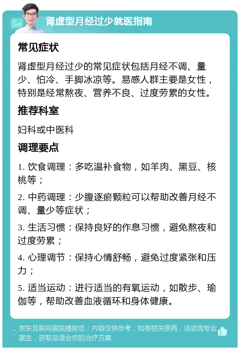 肾虚型月经过少就医指南 常见症状 肾虚型月经过少的常见症状包括月经不调、量少、怕冷、手脚冰凉等。易感人群主要是女性，特别是经常熬夜、营养不良、过度劳累的女性。 推荐科室 妇科或中医科 调理要点 1. 饮食调理：多吃温补食物，如羊肉、黑豆、核桃等； 2. 中药调理：少腹逐瘀颗粒可以帮助改善月经不调、量少等症状； 3. 生活习惯：保持良好的作息习惯，避免熬夜和过度劳累； 4. 心理调节：保持心情舒畅，避免过度紧张和压力； 5. 适当运动：进行适当的有氧运动，如散步、瑜伽等，帮助改善血液循环和身体健康。