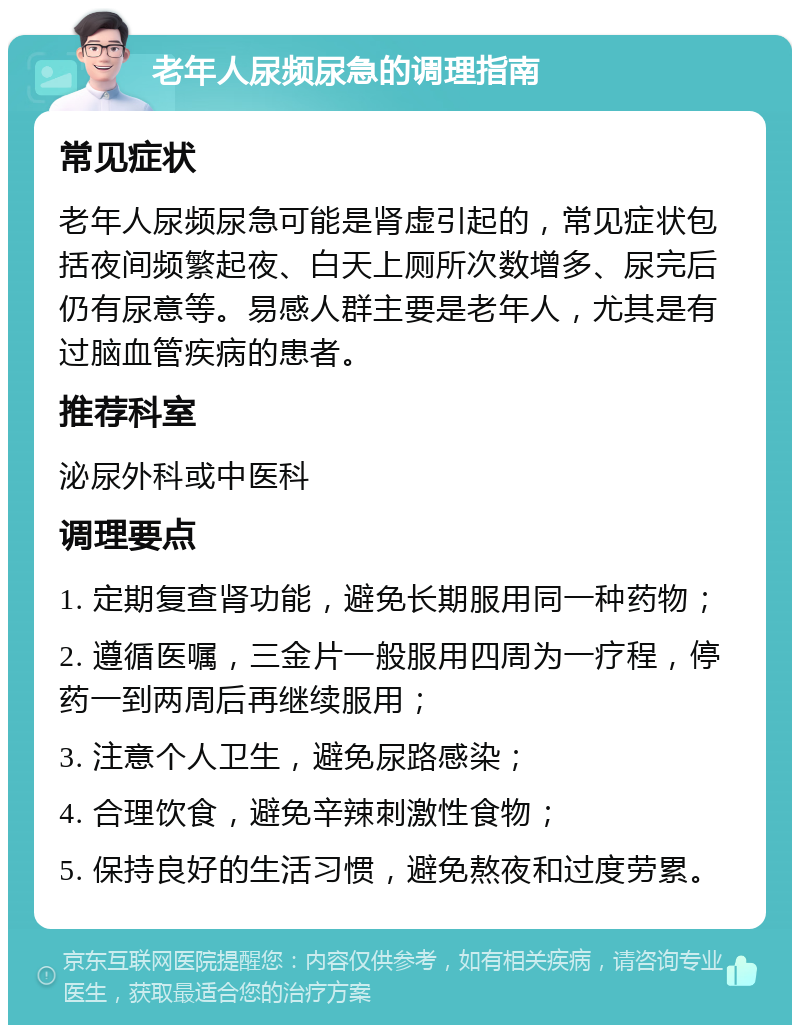 老年人尿频尿急的调理指南 常见症状 老年人尿频尿急可能是肾虚引起的，常见症状包括夜间频繁起夜、白天上厕所次数增多、尿完后仍有尿意等。易感人群主要是老年人，尤其是有过脑血管疾病的患者。 推荐科室 泌尿外科或中医科 调理要点 1. 定期复查肾功能，避免长期服用同一种药物； 2. 遵循医嘱，三金片一般服用四周为一疗程，停药一到两周后再继续服用； 3. 注意个人卫生，避免尿路感染； 4. 合理饮食，避免辛辣刺激性食物； 5. 保持良好的生活习惯，避免熬夜和过度劳累。