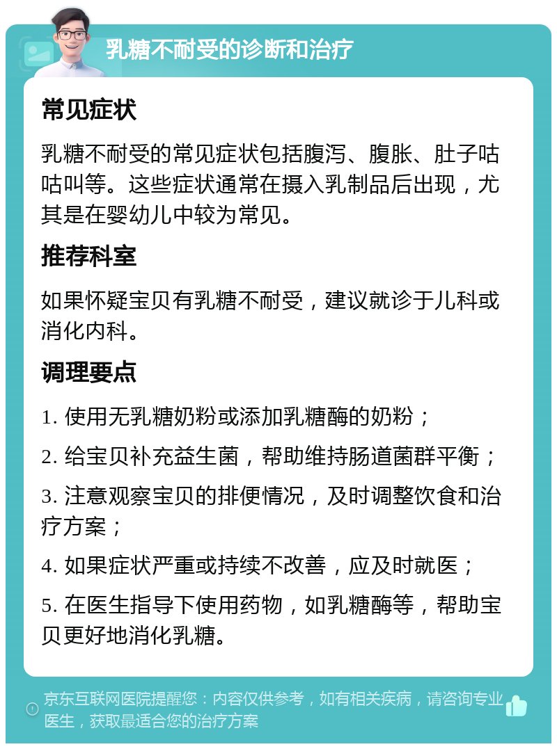 乳糖不耐受的诊断和治疗 常见症状 乳糖不耐受的常见症状包括腹泻、腹胀、肚子咕咕叫等。这些症状通常在摄入乳制品后出现，尤其是在婴幼儿中较为常见。 推荐科室 如果怀疑宝贝有乳糖不耐受，建议就诊于儿科或消化内科。 调理要点 1. 使用无乳糖奶粉或添加乳糖酶的奶粉； 2. 给宝贝补充益生菌，帮助维持肠道菌群平衡； 3. 注意观察宝贝的排便情况，及时调整饮食和治疗方案； 4. 如果症状严重或持续不改善，应及时就医； 5. 在医生指导下使用药物，如乳糖酶等，帮助宝贝更好地消化乳糖。