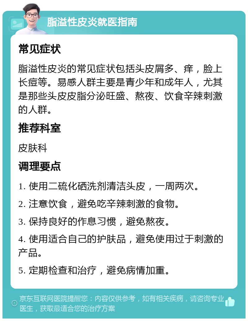 脂溢性皮炎就医指南 常见症状 脂溢性皮炎的常见症状包括头皮屑多、痒，脸上长痘等。易感人群主要是青少年和成年人，尤其是那些头皮皮脂分泌旺盛、熬夜、饮食辛辣刺激的人群。 推荐科室 皮肤科 调理要点 1. 使用二硫化硒洗剂清洁头皮，一周两次。 2. 注意饮食，避免吃辛辣刺激的食物。 3. 保持良好的作息习惯，避免熬夜。 4. 使用适合自己的护肤品，避免使用过于刺激的产品。 5. 定期检查和治疗，避免病情加重。