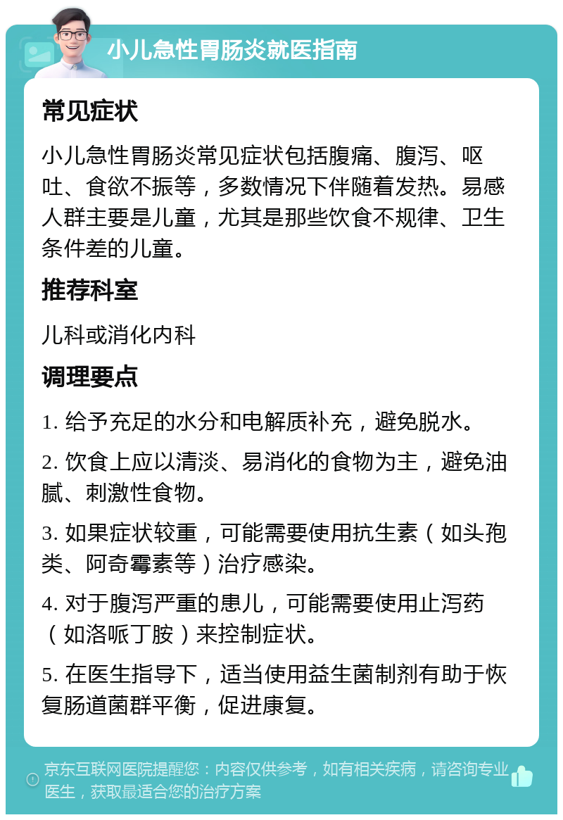 小儿急性胃肠炎就医指南 常见症状 小儿急性胃肠炎常见症状包括腹痛、腹泻、呕吐、食欲不振等，多数情况下伴随着发热。易感人群主要是儿童，尤其是那些饮食不规律、卫生条件差的儿童。 推荐科室 儿科或消化内科 调理要点 1. 给予充足的水分和电解质补充，避免脱水。 2. 饮食上应以清淡、易消化的食物为主，避免油腻、刺激性食物。 3. 如果症状较重，可能需要使用抗生素（如头孢类、阿奇霉素等）治疗感染。 4. 对于腹泻严重的患儿，可能需要使用止泻药（如洛哌丁胺）来控制症状。 5. 在医生指导下，适当使用益生菌制剂有助于恢复肠道菌群平衡，促进康复。