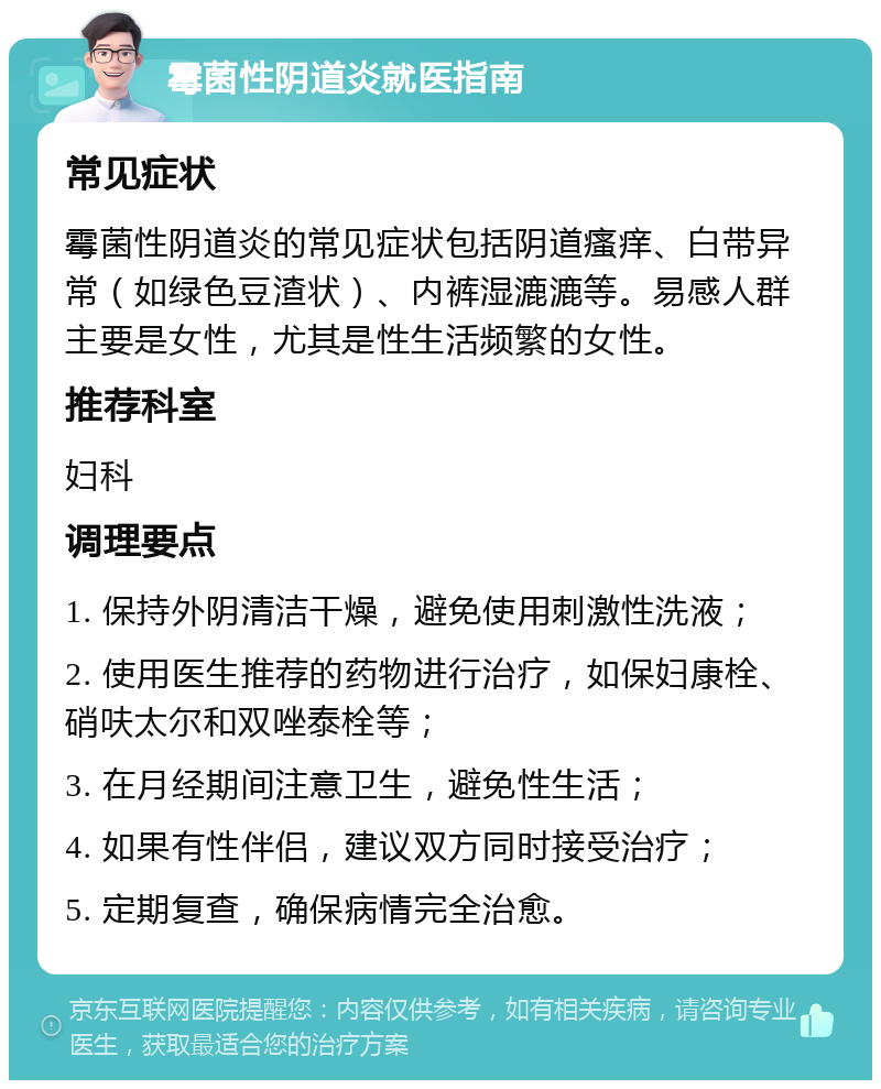 霉菌性阴道炎就医指南 常见症状 霉菌性阴道炎的常见症状包括阴道瘙痒、白带异常（如绿色豆渣状）、内裤湿漉漉等。易感人群主要是女性，尤其是性生活频繁的女性。 推荐科室 妇科 调理要点 1. 保持外阴清洁干燥，避免使用刺激性洗液； 2. 使用医生推荐的药物进行治疗，如保妇康栓、硝呋太尔和双唑泰栓等； 3. 在月经期间注意卫生，避免性生活； 4. 如果有性伴侣，建议双方同时接受治疗； 5. 定期复查，确保病情完全治愈。