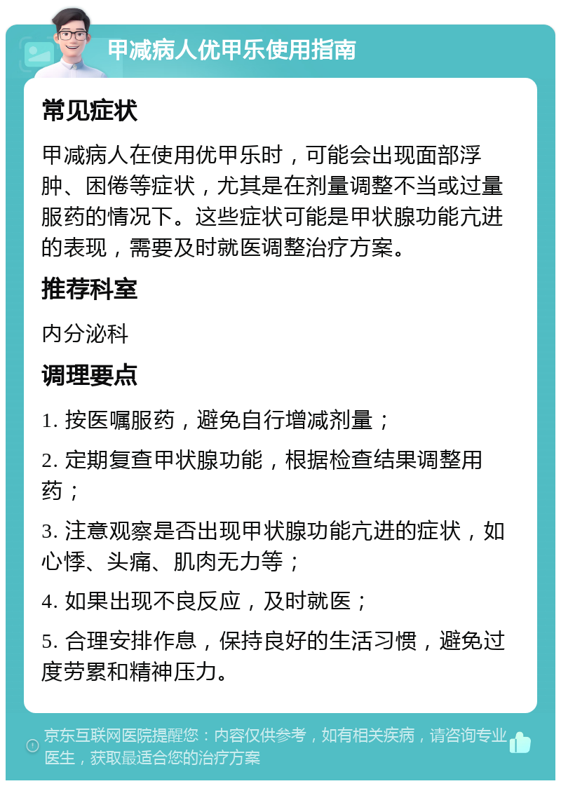 甲减病人优甲乐使用指南 常见症状 甲减病人在使用优甲乐时，可能会出现面部浮肿、困倦等症状，尤其是在剂量调整不当或过量服药的情况下。这些症状可能是甲状腺功能亢进的表现，需要及时就医调整治疗方案。 推荐科室 内分泌科 调理要点 1. 按医嘱服药，避免自行增减剂量； 2. 定期复查甲状腺功能，根据检查结果调整用药； 3. 注意观察是否出现甲状腺功能亢进的症状，如心悸、头痛、肌肉无力等； 4. 如果出现不良反应，及时就医； 5. 合理安排作息，保持良好的生活习惯，避免过度劳累和精神压力。