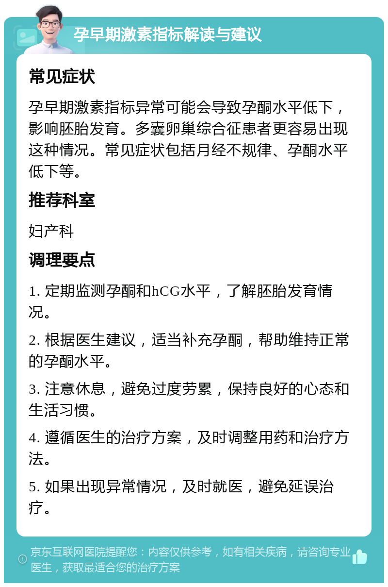 孕早期激素指标解读与建议 常见症状 孕早期激素指标异常可能会导致孕酮水平低下，影响胚胎发育。多囊卵巢综合征患者更容易出现这种情况。常见症状包括月经不规律、孕酮水平低下等。 推荐科室 妇产科 调理要点 1. 定期监测孕酮和hCG水平，了解胚胎发育情况。 2. 根据医生建议，适当补充孕酮，帮助维持正常的孕酮水平。 3. 注意休息，避免过度劳累，保持良好的心态和生活习惯。 4. 遵循医生的治疗方案，及时调整用药和治疗方法。 5. 如果出现异常情况，及时就医，避免延误治疗。