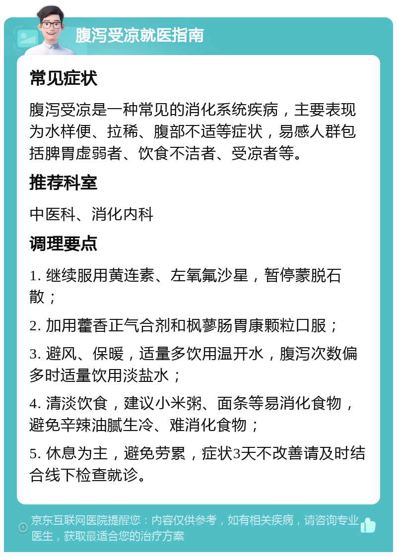 腹泻受凉就医指南 常见症状 腹泻受凉是一种常见的消化系统疾病，主要表现为水样便、拉稀、腹部不适等症状，易感人群包括脾胃虚弱者、饮食不洁者、受凉者等。 推荐科室 中医科、消化内科 调理要点 1. 继续服用黄连素、左氧氟沙星，暂停蒙脱石散； 2. 加用藿香正气合剂和枫蓼肠胃康颗粒口服； 3. 避风、保暖，适量多饮用温开水，腹泻次数偏多时适量饮用淡盐水； 4. 清淡饮食，建议小米粥、面条等易消化食物，避免辛辣油腻生冷、难消化食物； 5. 休息为主，避免劳累，症状3天不改善请及时结合线下检查就诊。