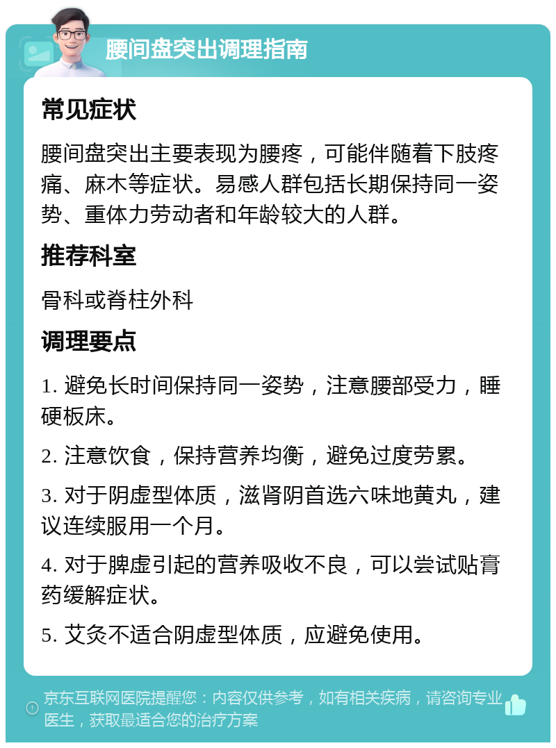 腰间盘突出调理指南 常见症状 腰间盘突出主要表现为腰疼，可能伴随着下肢疼痛、麻木等症状。易感人群包括长期保持同一姿势、重体力劳动者和年龄较大的人群。 推荐科室 骨科或脊柱外科 调理要点 1. 避免长时间保持同一姿势，注意腰部受力，睡硬板床。 2. 注意饮食，保持营养均衡，避免过度劳累。 3. 对于阴虚型体质，滋肾阴首选六味地黄丸，建议连续服用一个月。 4. 对于脾虚引起的营养吸收不良，可以尝试贴膏药缓解症状。 5. 艾灸不适合阴虚型体质，应避免使用。