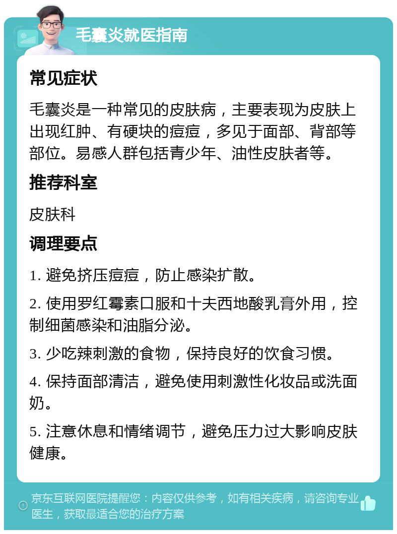 毛囊炎就医指南 常见症状 毛囊炎是一种常见的皮肤病，主要表现为皮肤上出现红肿、有硬块的痘痘，多见于面部、背部等部位。易感人群包括青少年、油性皮肤者等。 推荐科室 皮肤科 调理要点 1. 避免挤压痘痘，防止感染扩散。 2. 使用罗红霉素口服和十夫西地酸乳膏外用，控制细菌感染和油脂分泌。 3. 少吃辣刺激的食物，保持良好的饮食习惯。 4. 保持面部清洁，避免使用刺激性化妆品或洗面奶。 5. 注意休息和情绪调节，避免压力过大影响皮肤健康。