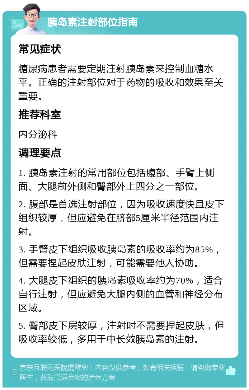 胰岛素注射部位指南 常见症状 糖尿病患者需要定期注射胰岛素来控制血糖水平。正确的注射部位对于药物的吸收和效果至关重要。 推荐科室 内分泌科 调理要点 1. 胰岛素注射的常用部位包括腹部、手臂上侧面、大腿前外侧和臀部外上四分之一部位。 2. 腹部是首选注射部位，因为吸收速度快且皮下组织较厚，但应避免在脐部5厘米半径范围内注射。 3. 手臂皮下组织吸收胰岛素的吸收率约为85%，但需要捏起皮肤注射，可能需要他人协助。 4. 大腿皮下组织的胰岛素吸收率约为70%，适合自行注射，但应避免大腿内侧的血管和神经分布区域。 5. 臀部皮下层较厚，注射时不需要捏起皮肤，但吸收率较低，多用于中长效胰岛素的注射。