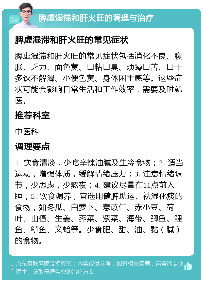 脾虚湿滞和肝火旺的调理与治疗 脾虚湿滞和肝火旺的常见症状 脾虚湿滞和肝火旺的常见症状包括消化不良、腹胀、乏力、面色黄、口粘口臭、烦躁口苦、口干多饮不解渴、小便色黄、身体困重感等。这些症状可能会影响日常生活和工作效率，需要及时就医。 推荐科室 中医科 调理要点 1. 饮食清淡，少吃辛辣油腻及生冷食物；2. 适当运动，增强体质，缓解情绪压力；3. 注意情绪调节，少思虑，少熬夜；4. 建议尽量在11点前入睡；5. 饮食调养，宜选用健脾助运、祛湿化痰的食物，如冬瓜、白萝卜、薏苡仁、赤小豆、荷叶、山楂、生姜、荠菜、紫菜、海带、鲫鱼、鲤鱼、鲈鱼、文蛤等。少食肥、甜、油、黏（腻）的食物。