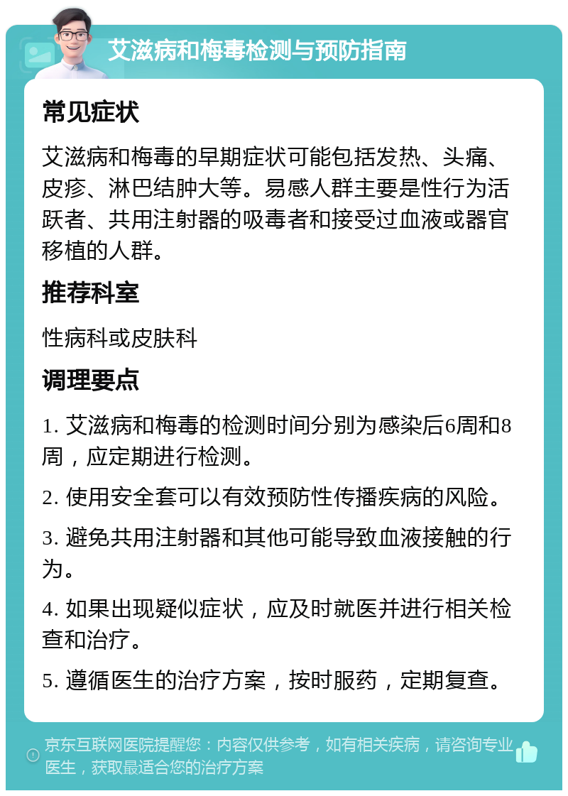 艾滋病和梅毒检测与预防指南 常见症状 艾滋病和梅毒的早期症状可能包括发热、头痛、皮疹、淋巴结肿大等。易感人群主要是性行为活跃者、共用注射器的吸毒者和接受过血液或器官移植的人群。 推荐科室 性病科或皮肤科 调理要点 1. 艾滋病和梅毒的检测时间分别为感染后6周和8周，应定期进行检测。 2. 使用安全套可以有效预防性传播疾病的风险。 3. 避免共用注射器和其他可能导致血液接触的行为。 4. 如果出现疑似症状，应及时就医并进行相关检查和治疗。 5. 遵循医生的治疗方案，按时服药，定期复查。