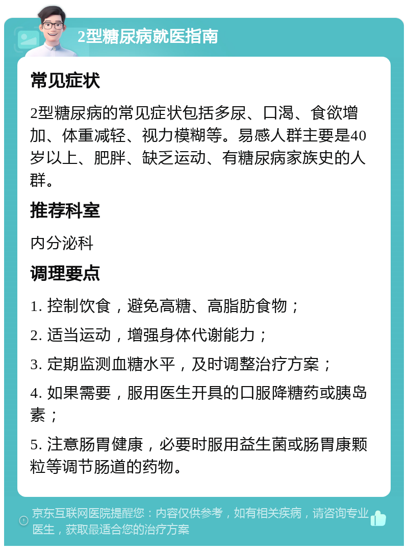 2型糖尿病就医指南 常见症状 2型糖尿病的常见症状包括多尿、口渴、食欲增加、体重减轻、视力模糊等。易感人群主要是40岁以上、肥胖、缺乏运动、有糖尿病家族史的人群。 推荐科室 内分泌科 调理要点 1. 控制饮食，避免高糖、高脂肪食物； 2. 适当运动，增强身体代谢能力； 3. 定期监测血糖水平，及时调整治疗方案； 4. 如果需要，服用医生开具的口服降糖药或胰岛素； 5. 注意肠胃健康，必要时服用益生菌或肠胃康颗粒等调节肠道的药物。