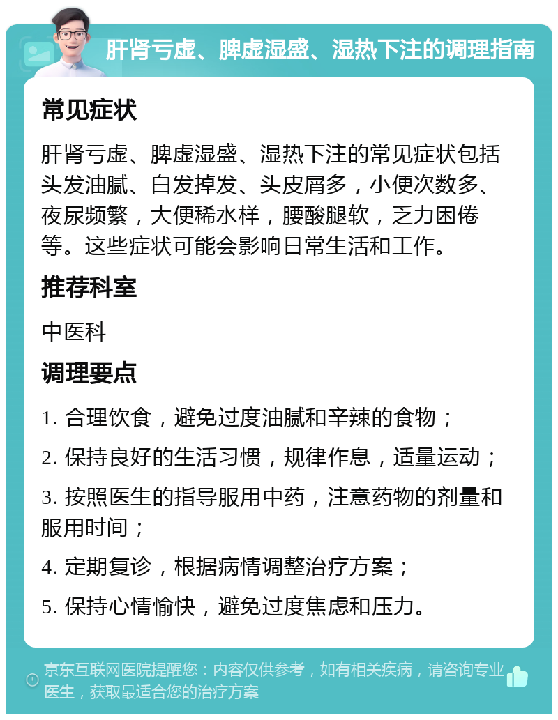 肝肾亏虚、脾虚湿盛、湿热下注的调理指南 常见症状 肝肾亏虚、脾虚湿盛、湿热下注的常见症状包括头发油腻、白发掉发、头皮屑多，小便次数多、夜尿频繁，大便稀水样，腰酸腿软，乏力困倦等。这些症状可能会影响日常生活和工作。 推荐科室 中医科 调理要点 1. 合理饮食，避免过度油腻和辛辣的食物； 2. 保持良好的生活习惯，规律作息，适量运动； 3. 按照医生的指导服用中药，注意药物的剂量和服用时间； 4. 定期复诊，根据病情调整治疗方案； 5. 保持心情愉快，避免过度焦虑和压力。