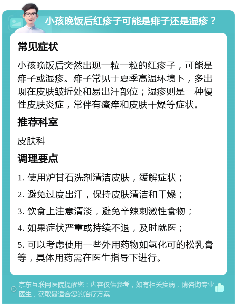 小孩晚饭后红疹子可能是痱子还是湿疹？ 常见症状 小孩晚饭后突然出现一粒一粒的红疹子，可能是痱子或湿疹。痱子常见于夏季高温环境下，多出现在皮肤皱折处和易出汗部位；湿疹则是一种慢性皮肤炎症，常伴有瘙痒和皮肤干燥等症状。 推荐科室 皮肤科 调理要点 1. 使用炉甘石洗剂清洁皮肤，缓解症状； 2. 避免过度出汗，保持皮肤清洁和干燥； 3. 饮食上注意清淡，避免辛辣刺激性食物； 4. 如果症状严重或持续不退，及时就医； 5. 可以考虑使用一些外用药物如氢化可的松乳膏等，具体用药需在医生指导下进行。