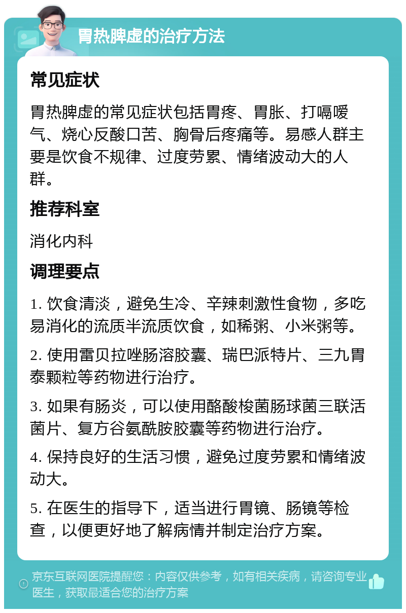 胃热脾虚的治疗方法 常见症状 胃热脾虚的常见症状包括胃疼、胃胀、打嗝嗳气、烧心反酸口苦、胸骨后疼痛等。易感人群主要是饮食不规律、过度劳累、情绪波动大的人群。 推荐科室 消化内科 调理要点 1. 饮食清淡，避免生冷、辛辣刺激性食物，多吃易消化的流质半流质饮食，如稀粥、小米粥等。 2. 使用雷贝拉唑肠溶胶囊、瑞巴派特片、三九胃泰颗粒等药物进行治疗。 3. 如果有肠炎，可以使用酪酸梭菌肠球菌三联活菌片、复方谷氨酰胺胶囊等药物进行治疗。 4. 保持良好的生活习惯，避免过度劳累和情绪波动大。 5. 在医生的指导下，适当进行胃镜、肠镜等检查，以便更好地了解病情并制定治疗方案。