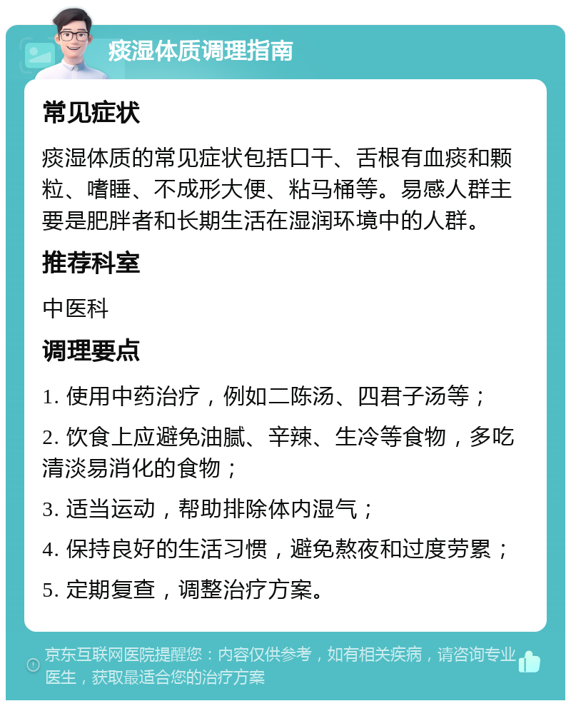 痰湿体质调理指南 常见症状 痰湿体质的常见症状包括口干、舌根有血痰和颗粒、嗜睡、不成形大便、粘马桶等。易感人群主要是肥胖者和长期生活在湿润环境中的人群。 推荐科室 中医科 调理要点 1. 使用中药治疗，例如二陈汤、四君子汤等； 2. 饮食上应避免油腻、辛辣、生冷等食物，多吃清淡易消化的食物； 3. 适当运动，帮助排除体内湿气； 4. 保持良好的生活习惯，避免熬夜和过度劳累； 5. 定期复查，调整治疗方案。