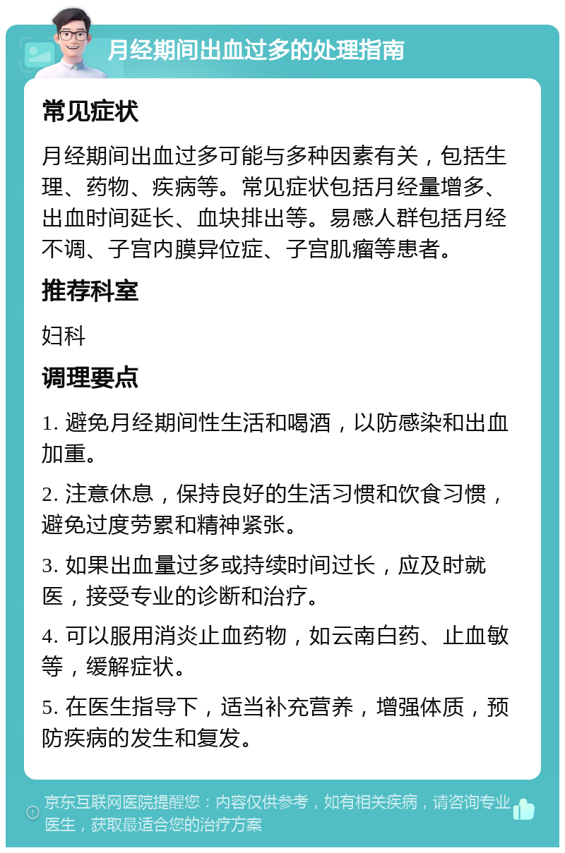 月经期间出血过多的处理指南 常见症状 月经期间出血过多可能与多种因素有关，包括生理、药物、疾病等。常见症状包括月经量增多、出血时间延长、血块排出等。易感人群包括月经不调、子宫内膜异位症、子宫肌瘤等患者。 推荐科室 妇科 调理要点 1. 避免月经期间性生活和喝酒，以防感染和出血加重。 2. 注意休息，保持良好的生活习惯和饮食习惯，避免过度劳累和精神紧张。 3. 如果出血量过多或持续时间过长，应及时就医，接受专业的诊断和治疗。 4. 可以服用消炎止血药物，如云南白药、止血敏等，缓解症状。 5. 在医生指导下，适当补充营养，增强体质，预防疾病的发生和复发。