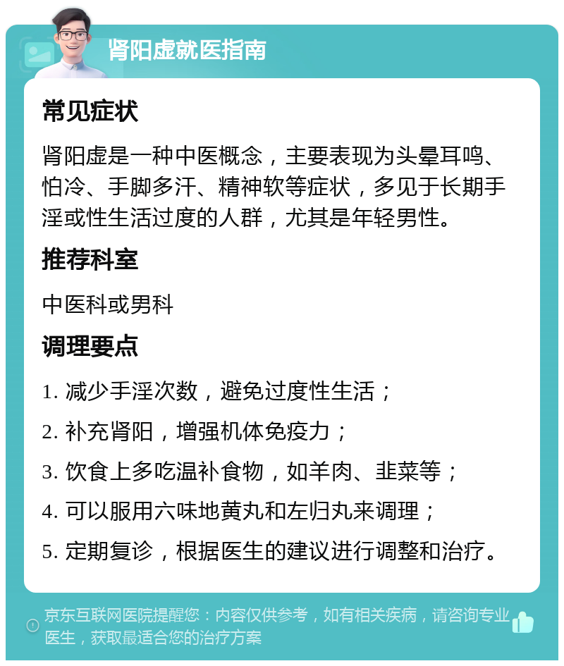 肾阳虚就医指南 常见症状 肾阳虚是一种中医概念，主要表现为头晕耳鸣、怕冷、手脚多汗、精神软等症状，多见于长期手淫或性生活过度的人群，尤其是年轻男性。 推荐科室 中医科或男科 调理要点 1. 减少手淫次数，避免过度性生活； 2. 补充肾阳，增强机体免疫力； 3. 饮食上多吃温补食物，如羊肉、韭菜等； 4. 可以服用六味地黄丸和左归丸来调理； 5. 定期复诊，根据医生的建议进行调整和治疗。