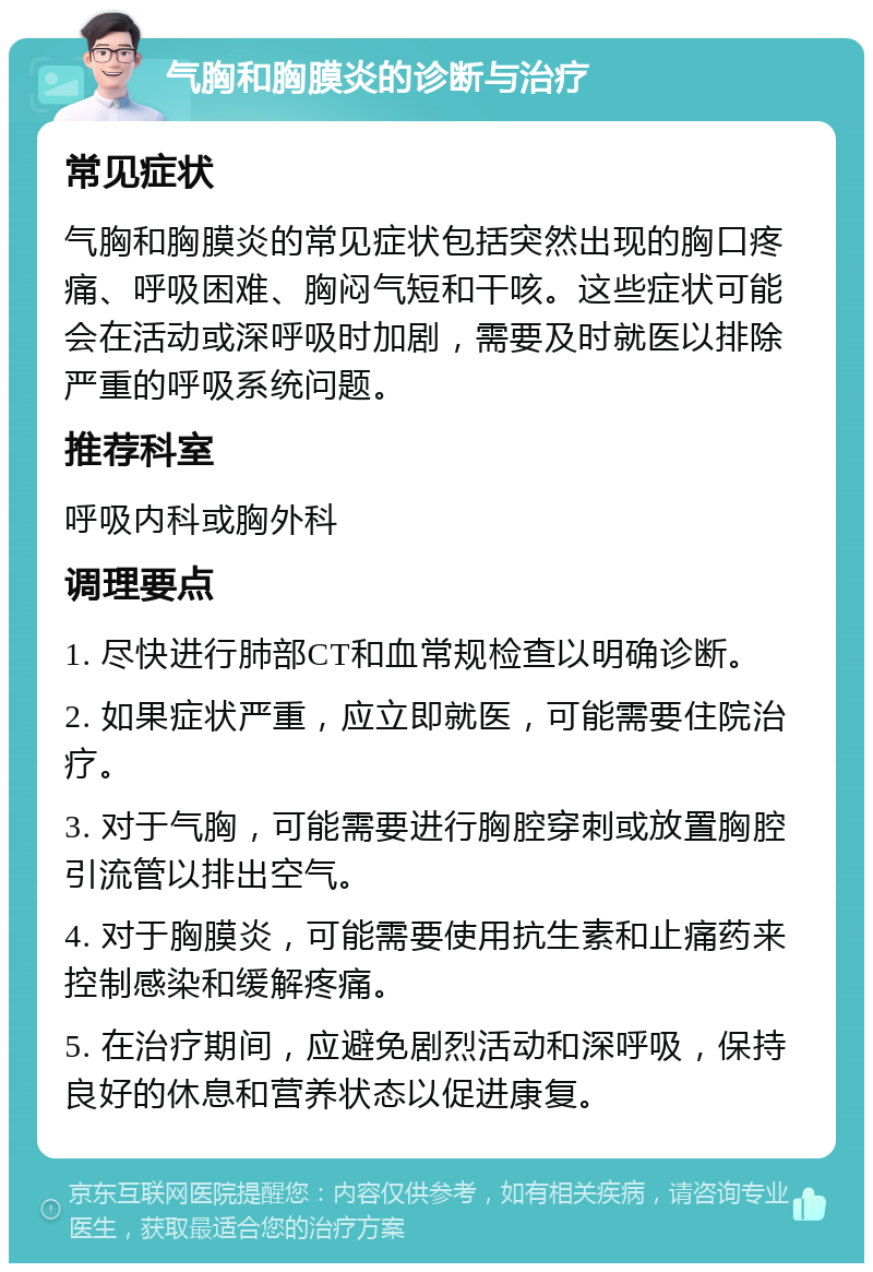 气胸和胸膜炎的诊断与治疗 常见症状 气胸和胸膜炎的常见症状包括突然出现的胸口疼痛、呼吸困难、胸闷气短和干咳。这些症状可能会在活动或深呼吸时加剧，需要及时就医以排除严重的呼吸系统问题。 推荐科室 呼吸内科或胸外科 调理要点 1. 尽快进行肺部CT和血常规检查以明确诊断。 2. 如果症状严重，应立即就医，可能需要住院治疗。 3. 对于气胸，可能需要进行胸腔穿刺或放置胸腔引流管以排出空气。 4. 对于胸膜炎，可能需要使用抗生素和止痛药来控制感染和缓解疼痛。 5. 在治疗期间，应避免剧烈活动和深呼吸，保持良好的休息和营养状态以促进康复。