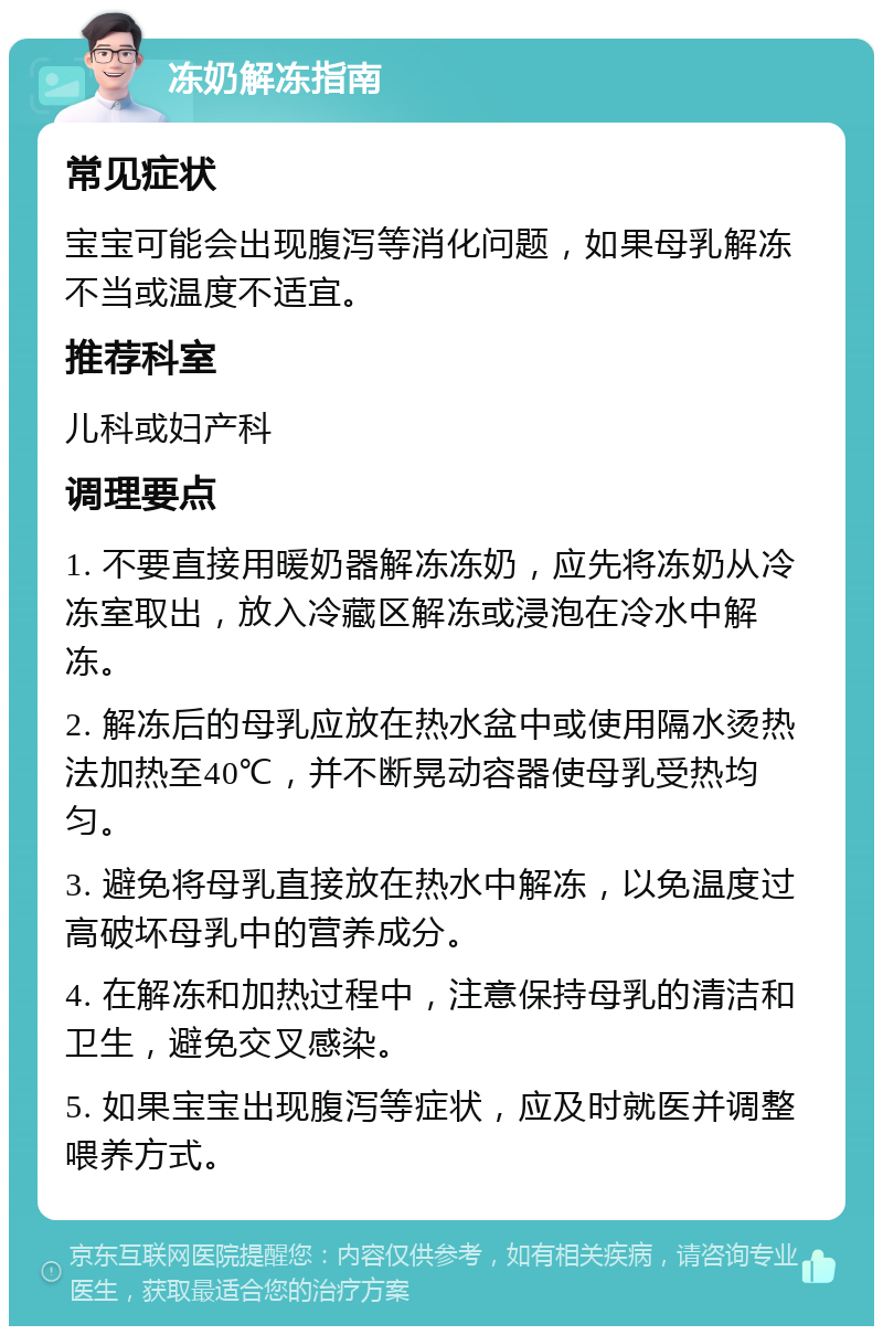 冻奶解冻指南 常见症状 宝宝可能会出现腹泻等消化问题，如果母乳解冻不当或温度不适宜。 推荐科室 儿科或妇产科 调理要点 1. 不要直接用暖奶器解冻冻奶，应先将冻奶从冷冻室取出，放入冷藏区解冻或浸泡在冷水中解冻。 2. 解冻后的母乳应放在热水盆中或使用隔水烫热法加热至40℃，并不断晃动容器使母乳受热均匀。 3. 避免将母乳直接放在热水中解冻，以免温度过高破坏母乳中的营养成分。 4. 在解冻和加热过程中，注意保持母乳的清洁和卫生，避免交叉感染。 5. 如果宝宝出现腹泻等症状，应及时就医并调整喂养方式。