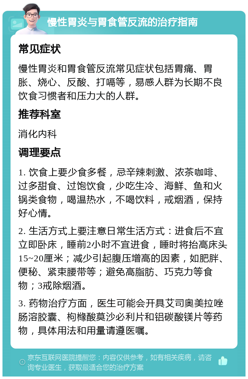 慢性胃炎与胃食管反流的治疗指南 常见症状 慢性胃炎和胃食管反流常见症状包括胃痛、胃胀、烧心、反酸、打嗝等，易感人群为长期不良饮食习惯者和压力大的人群。 推荐科室 消化内科 调理要点 1. 饮食上要少食多餐，忌辛辣刺激、浓茶咖啡、过多甜食、过饱饮食，少吃生冷、海鲜、鱼和火锅类食物，喝温热水，不喝饮料，戒烟酒，保持好心情。 2. 生活方式上要注意日常生活方式：进食后不宜立即卧床，睡前2小时不宜进食，睡时将抬高床头15~20厘米；减少引起腹压增高的因素，如肥胖、便秘、紧束腰带等；避免高脂肪、巧克力等食物；3戒除烟酒。 3. 药物治疗方面，医生可能会开具艾司奥美拉唑肠溶胶囊、枸橼酸莫沙必利片和铝碳酸镁片等药物，具体用法和用量请遵医嘱。