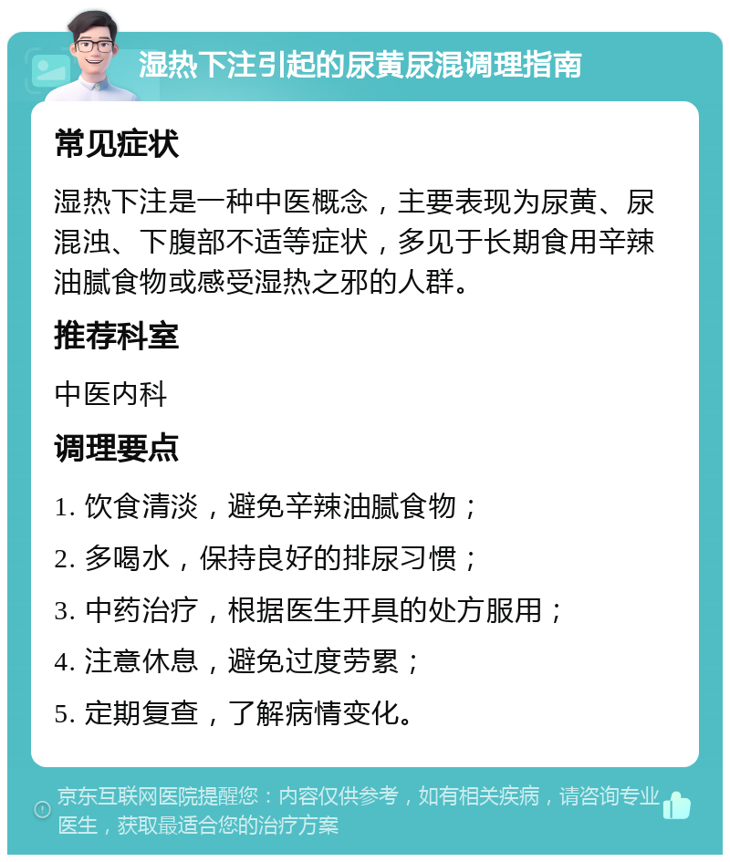 湿热下注引起的尿黄尿混调理指南 常见症状 湿热下注是一种中医概念，主要表现为尿黄、尿混浊、下腹部不适等症状，多见于长期食用辛辣油腻食物或感受湿热之邪的人群。 推荐科室 中医内科 调理要点 1. 饮食清淡，避免辛辣油腻食物； 2. 多喝水，保持良好的排尿习惯； 3. 中药治疗，根据医生开具的处方服用； 4. 注意休息，避免过度劳累； 5. 定期复查，了解病情变化。