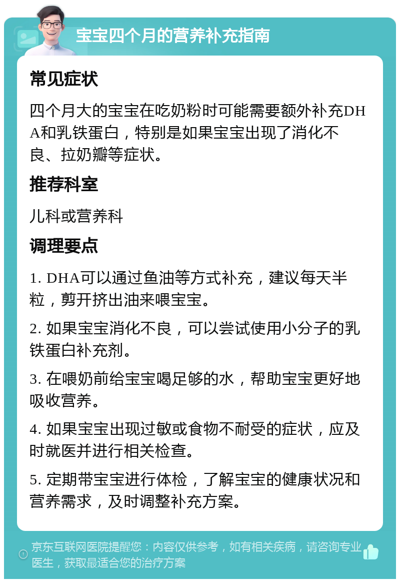 宝宝四个月的营养补充指南 常见症状 四个月大的宝宝在吃奶粉时可能需要额外补充DHA和乳铁蛋白，特别是如果宝宝出现了消化不良、拉奶瓣等症状。 推荐科室 儿科或营养科 调理要点 1. DHA可以通过鱼油等方式补充，建议每天半粒，剪开挤出油来喂宝宝。 2. 如果宝宝消化不良，可以尝试使用小分子的乳铁蛋白补充剂。 3. 在喂奶前给宝宝喝足够的水，帮助宝宝更好地吸收营养。 4. 如果宝宝出现过敏或食物不耐受的症状，应及时就医并进行相关检查。 5. 定期带宝宝进行体检，了解宝宝的健康状况和营养需求，及时调整补充方案。