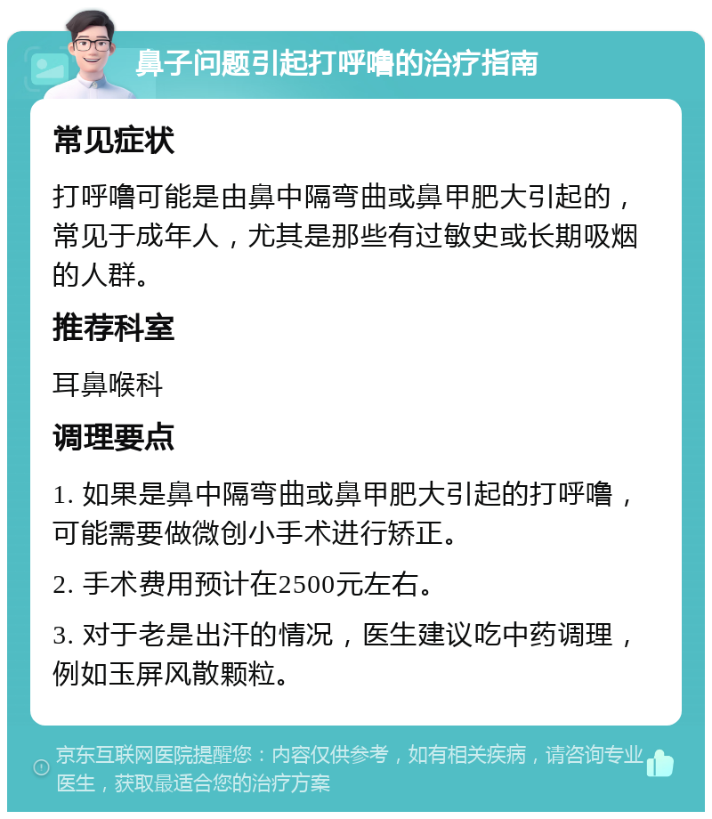 鼻子问题引起打呼噜的治疗指南 常见症状 打呼噜可能是由鼻中隔弯曲或鼻甲肥大引起的，常见于成年人，尤其是那些有过敏史或长期吸烟的人群。 推荐科室 耳鼻喉科 调理要点 1. 如果是鼻中隔弯曲或鼻甲肥大引起的打呼噜，可能需要做微创小手术进行矫正。 2. 手术费用预计在2500元左右。 3. 对于老是出汗的情况，医生建议吃中药调理，例如玉屏风散颗粒。