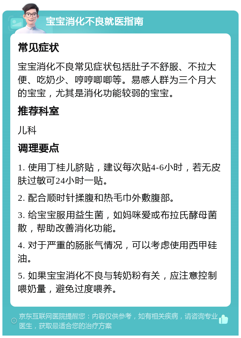 宝宝消化不良就医指南 常见症状 宝宝消化不良常见症状包括肚子不舒服、不拉大便、吃奶少、哼哼唧唧等。易感人群为三个月大的宝宝，尤其是消化功能较弱的宝宝。 推荐科室 儿科 调理要点 1. 使用丁桂儿脐贴，建议每次贴4-6小时，若无皮肤过敏可24小时一贴。 2. 配合顺时针揉腹和热毛巾外敷腹部。 3. 给宝宝服用益生菌，如妈咪爱或布拉氏酵母菌散，帮助改善消化功能。 4. 对于严重的肠胀气情况，可以考虑使用西甲硅油。 5. 如果宝宝消化不良与转奶粉有关，应注意控制喂奶量，避免过度喂养。