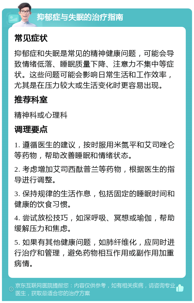 抑郁症与失眠的治疗指南 常见症状 抑郁症和失眠是常见的精神健康问题，可能会导致情绪低落、睡眠质量下降、注意力不集中等症状。这些问题可能会影响日常生活和工作效率，尤其是在压力较大或生活变化时更容易出现。 推荐科室 精神科或心理科 调理要点 1. 遵循医生的建议，按时服用米氮平和艾司唑仑等药物，帮助改善睡眠和情绪状态。 2. 考虑增加艾司西酞普兰等药物，根据医生的指导进行调整。 3. 保持规律的生活作息，包括固定的睡眠时间和健康的饮食习惯。 4. 尝试放松技巧，如深呼吸、冥想或瑜伽，帮助缓解压力和焦虑。 5. 如果有其他健康问题，如肺纤维化，应同时进行治疗和管理，避免药物相互作用或副作用加重病情。