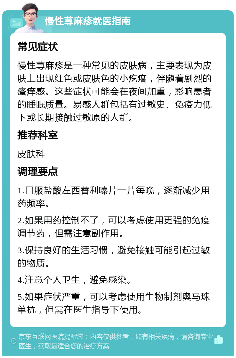 慢性荨麻疹就医指南 常见症状 慢性荨麻疹是一种常见的皮肤病，主要表现为皮肤上出现红色或皮肤色的小疙瘩，伴随着剧烈的瘙痒感。这些症状可能会在夜间加重，影响患者的睡眠质量。易感人群包括有过敏史、免疫力低下或长期接触过敏原的人群。 推荐科室 皮肤科 调理要点 1.口服盐酸左西替利嗪片一片每晚，逐渐减少用药频率。 2.如果用药控制不了，可以考虑使用更强的免疫调节药，但需注意副作用。 3.保持良好的生活习惯，避免接触可能引起过敏的物质。 4.注意个人卫生，避免感染。 5.如果症状严重，可以考虑使用生物制剂奥马珠单抗，但需在医生指导下使用。