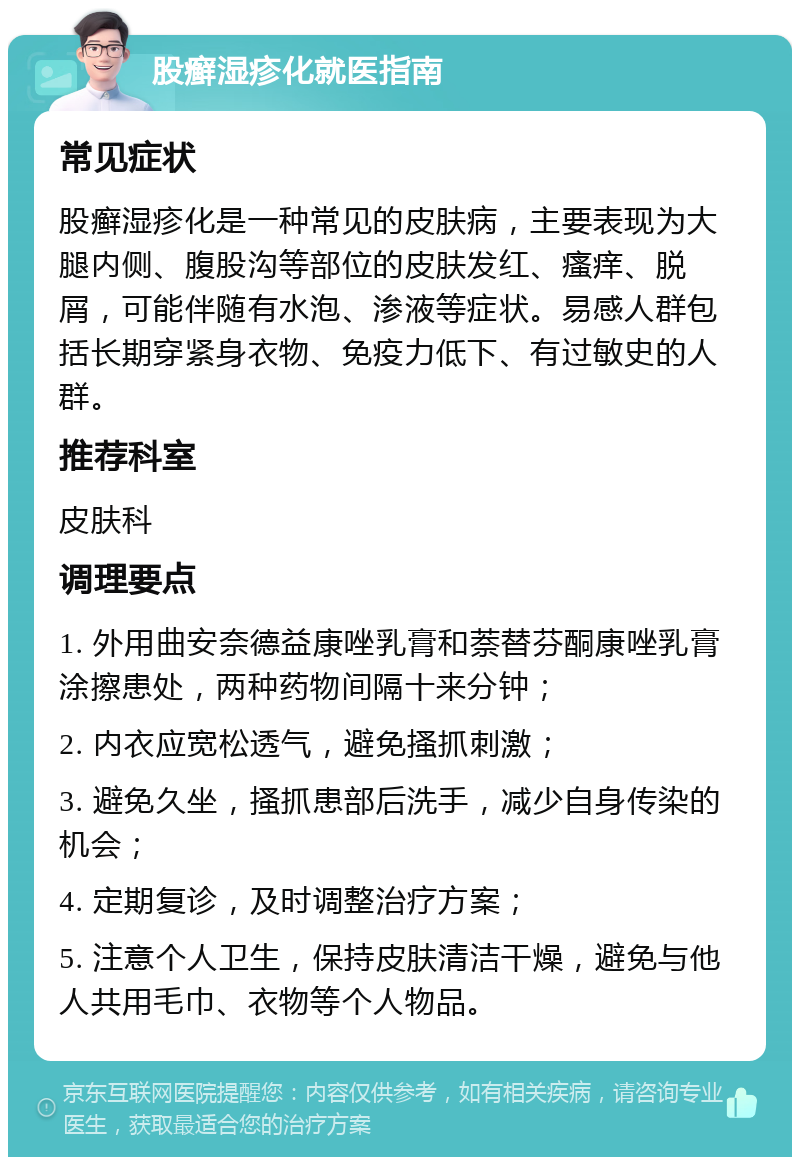 股癣湿疹化就医指南 常见症状 股癣湿疹化是一种常见的皮肤病，主要表现为大腿内侧、腹股沟等部位的皮肤发红、瘙痒、脱屑，可能伴随有水泡、渗液等症状。易感人群包括长期穿紧身衣物、免疫力低下、有过敏史的人群。 推荐科室 皮肤科 调理要点 1. 外用曲安奈德益康唑乳膏和萘替芬酮康唑乳膏涂擦患处，两种药物间隔十来分钟； 2. 内衣应宽松透气，避免搔抓刺激； 3. 避免久坐，搔抓患部后洗手，减少自身传染的机会； 4. 定期复诊，及时调整治疗方案； 5. 注意个人卫生，保持皮肤清洁干燥，避免与他人共用毛巾、衣物等个人物品。