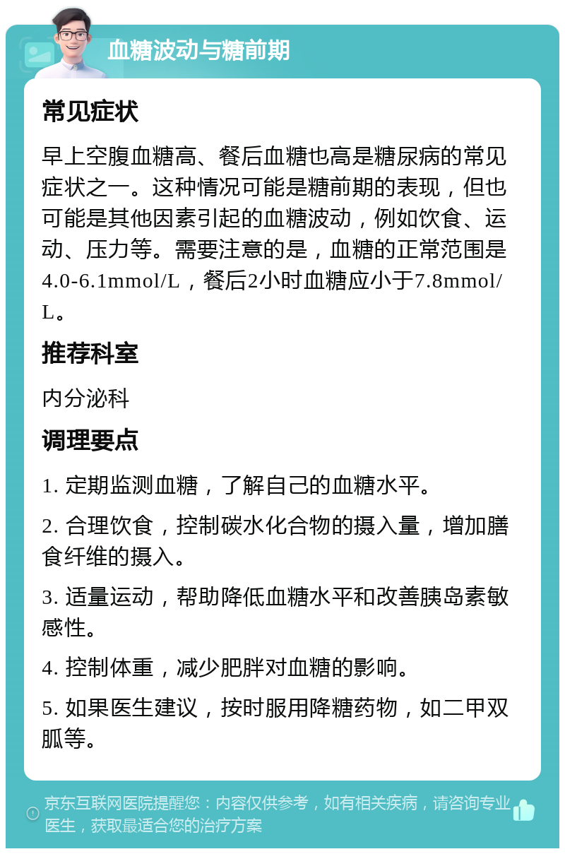 血糖波动与糖前期 常见症状 早上空腹血糖高、餐后血糖也高是糖尿病的常见症状之一。这种情况可能是糖前期的表现，但也可能是其他因素引起的血糖波动，例如饮食、运动、压力等。需要注意的是，血糖的正常范围是4.0-6.1mmol/L，餐后2小时血糖应小于7.8mmol/L。 推荐科室 内分泌科 调理要点 1. 定期监测血糖，了解自己的血糖水平。 2. 合理饮食，控制碳水化合物的摄入量，增加膳食纤维的摄入。 3. 适量运动，帮助降低血糖水平和改善胰岛素敏感性。 4. 控制体重，减少肥胖对血糖的影响。 5. 如果医生建议，按时服用降糖药物，如二甲双胍等。