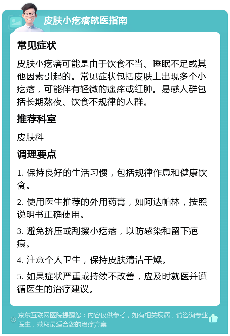 皮肤小疙瘩就医指南 常见症状 皮肤小疙瘩可能是由于饮食不当、睡眠不足或其他因素引起的。常见症状包括皮肤上出现多个小疙瘩，可能伴有轻微的瘙痒或红肿。易感人群包括长期熬夜、饮食不规律的人群。 推荐科室 皮肤科 调理要点 1. 保持良好的生活习惯，包括规律作息和健康饮食。 2. 使用医生推荐的外用药膏，如阿达帕林，按照说明书正确使用。 3. 避免挤压或刮擦小疙瘩，以防感染和留下疤痕。 4. 注意个人卫生，保持皮肤清洁干燥。 5. 如果症状严重或持续不改善，应及时就医并遵循医生的治疗建议。