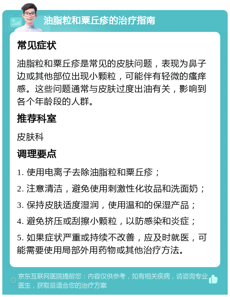 油脂粒和粟丘疹的治疗指南 常见症状 油脂粒和粟丘疹是常见的皮肤问题，表现为鼻子边或其他部位出现小颗粒，可能伴有轻微的瘙痒感。这些问题通常与皮肤过度出油有关，影响到各个年龄段的人群。 推荐科室 皮肤科 调理要点 1. 使用电离子去除油脂粒和粟丘疹； 2. 注意清洁，避免使用刺激性化妆品和洗面奶； 3. 保持皮肤适度湿润，使用温和的保湿产品； 4. 避免挤压或刮擦小颗粒，以防感染和炎症； 5. 如果症状严重或持续不改善，应及时就医，可能需要使用局部外用药物或其他治疗方法。