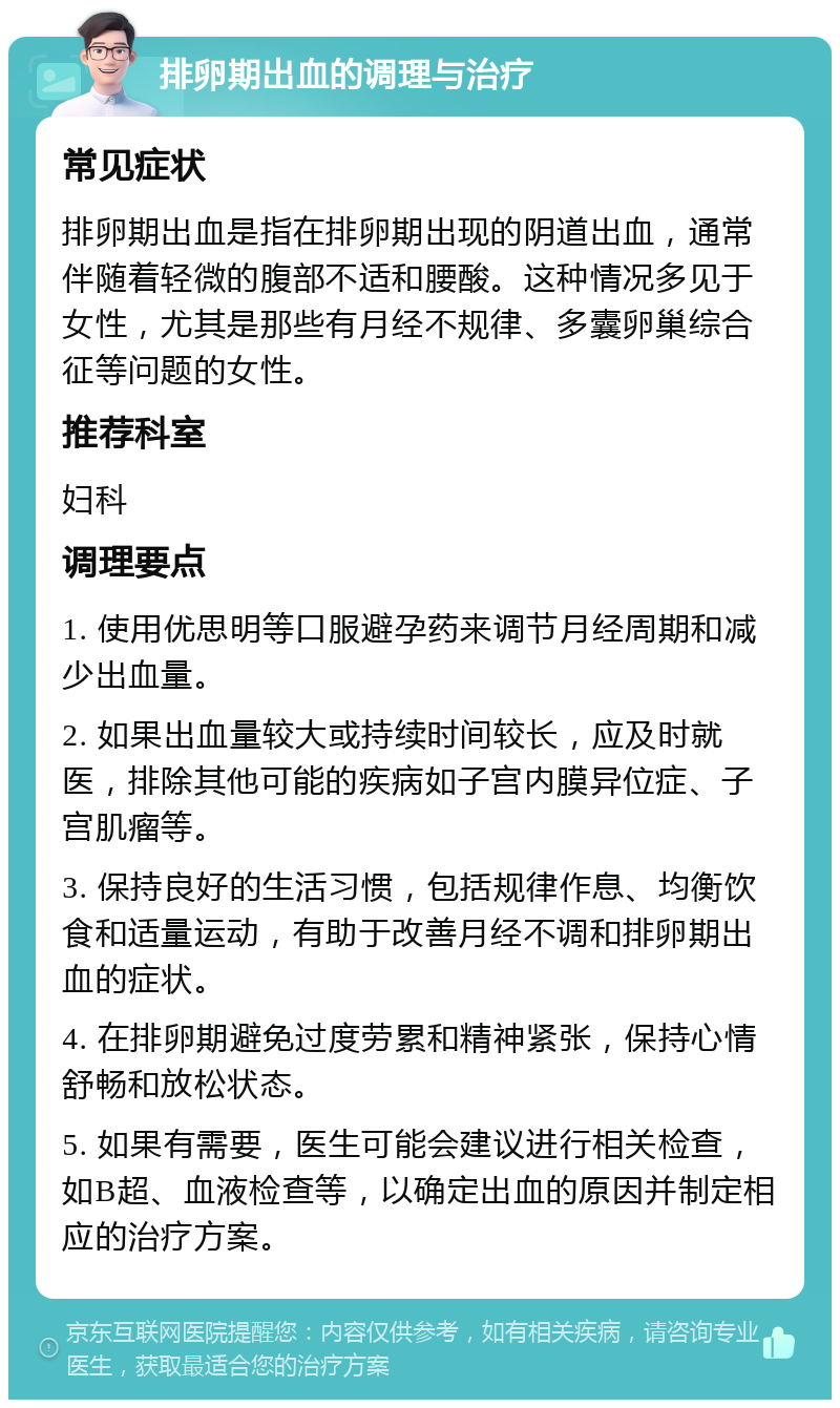 排卵期出血的调理与治疗 常见症状 排卵期出血是指在排卵期出现的阴道出血，通常伴随着轻微的腹部不适和腰酸。这种情况多见于女性，尤其是那些有月经不规律、多囊卵巢综合征等问题的女性。 推荐科室 妇科 调理要点 1. 使用优思明等口服避孕药来调节月经周期和减少出血量。 2. 如果出血量较大或持续时间较长，应及时就医，排除其他可能的疾病如子宫内膜异位症、子宫肌瘤等。 3. 保持良好的生活习惯，包括规律作息、均衡饮食和适量运动，有助于改善月经不调和排卵期出血的症状。 4. 在排卵期避免过度劳累和精神紧张，保持心情舒畅和放松状态。 5. 如果有需要，医生可能会建议进行相关检查，如B超、血液检查等，以确定出血的原因并制定相应的治疗方案。