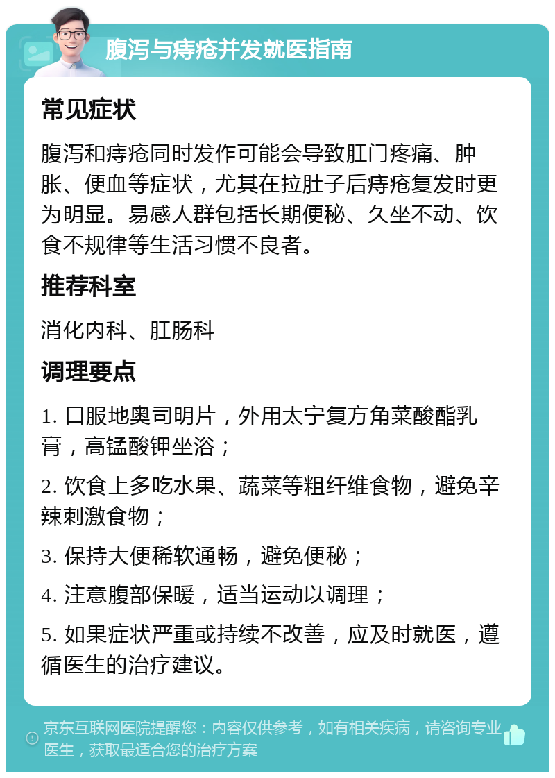 腹泻与痔疮并发就医指南 常见症状 腹泻和痔疮同时发作可能会导致肛门疼痛、肿胀、便血等症状，尤其在拉肚子后痔疮复发时更为明显。易感人群包括长期便秘、久坐不动、饮食不规律等生活习惯不良者。 推荐科室 消化内科、肛肠科 调理要点 1. 口服地奥司明片，外用太宁复方角菜酸酯乳膏，高锰酸钾坐浴； 2. 饮食上多吃水果、蔬菜等粗纤维食物，避免辛辣刺激食物； 3. 保持大便稀软通畅，避免便秘； 4. 注意腹部保暖，适当运动以调理； 5. 如果症状严重或持续不改善，应及时就医，遵循医生的治疗建议。