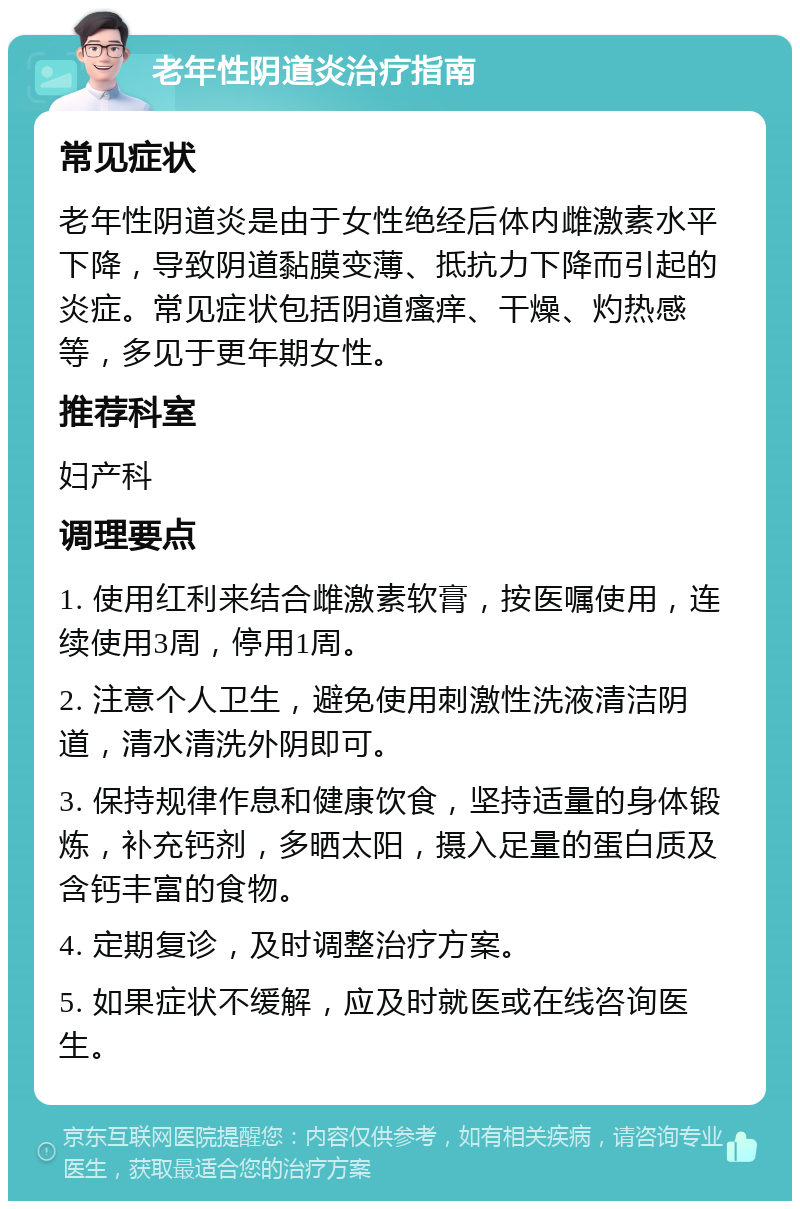 老年性阴道炎治疗指南 常见症状 老年性阴道炎是由于女性绝经后体内雌激素水平下降，导致阴道黏膜变薄、抵抗力下降而引起的炎症。常见症状包括阴道瘙痒、干燥、灼热感等，多见于更年期女性。 推荐科室 妇产科 调理要点 1. 使用红利来结合雌激素软膏，按医嘱使用，连续使用3周，停用1周。 2. 注意个人卫生，避免使用刺激性洗液清洁阴道，清水清洗外阴即可。 3. 保持规律作息和健康饮食，坚持适量的身体锻炼，补充钙剂，多晒太阳，摄入足量的蛋白质及含钙丰富的食物。 4. 定期复诊，及时调整治疗方案。 5. 如果症状不缓解，应及时就医或在线咨询医生。